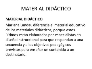 MATERIAL DIDÁCTICO
MATERIAL DIDÁCTICO
Mariana Landau diferencia el material educativo
de los materiales didácticos, porque estos
últimos están elaborados por especialistas en
diseño instruccional para que respondan a una
secuencia y a los objetivos pedagógicos
previstos para enseñar un contenido a un
destinatario.
 