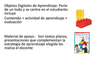 Objetos Digitales de Aprendizaje: Parte
de un todo y se centra en el estudiante:
incluye
Contenido + actividad de aprendizaje +
evaluación
Material de apoyo.- Son textos planos,
presentaciones que complementan la
estrategia de aprendizaje elegida los
realiza el docente
 