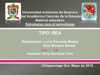  
Universidad autónoma de Guerrero
Unidad Académica Ciencias de la Educación
Material educativo
Estrategias para el aprendizaje
TIPO: REA
Diseñadoras: Lucia Sánchez Mosso
Ever Morales García
Asesora: Elvia Garduño Teliz
Chilpancingo Gro. Mayo de 2015.
 