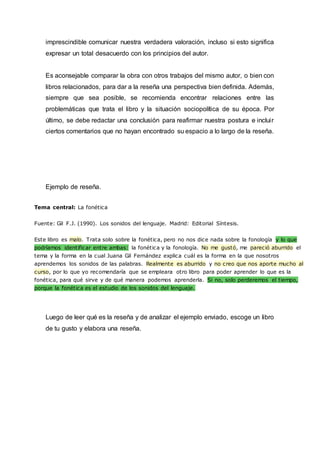 imprescindible comunicar nuestra verdadera valoración, incluso si esto significa
expresar un total desacuerdo con los principios del autor.
Es aconsejable comparar la obra con otros trabajos del mismo autor, o bien con
libros relacionados, para dar a la reseña una perspectiva bien definida. Además,
siempre que sea posible, se recomienda encontrar relaciones entre las
problemáticas que trata el libro y la situación sociopolítica de su época. Por
último, se debe redactar una conclusión para reafirmar nuestra postura e incluir
ciertos comentarios que no hayan encontrado su espacio a lo largo de la reseña.
Ejemplo de reseña.
Tema central: La fonética
Fuente: Gil F.J. (1990). Los sonidos del lenguaje. Madrid: Editorial Síntesis.
Este libro es malo. Trata solo sobre la fonética, pero no nos dice nada sobre la fonología y lo que
podríamos identificar entre ambas: la fonética y la fonología. No me gustó, me pareció aburrido el
tema y la forma en la cual Juana Gil Fernández explica cuál es la forma en la que nosotros
aprendemos los sonidos de las palabras. Realmente es aburrido y no creo que nos aporte mucho al
curso, por lo que yo recomendaría que se empleara otro libro para poder aprender lo que es la
fonética, para qué sirve y de qué manera podemos aprenderla. Si no, solo perderemos el tiempo,
porque la fonética es el estudio de los sonidos del lenguaje.
Luego de leer qué es la reseña y de analizar el ejemplo enviado, escoge un libro
de tu gusto y elabora una reseña.
 