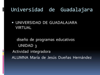 Universidad      de    Guadalajara

 UNIVERSIDAD DE GUADALAJARA
 VIRTUAL

  diseño de programas educativos
   UNIDAD 3
Actividad integradora
ALUMNA María de Jesús Dueñas Hernández
 