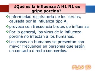 ¿Qué es la influenza A H1 N1 ex gripe porcina?  enfermedad respiratoria de los cerdos, causada por la influenza tipo A,  provoca con frecuencia brotes de influenza  Por lo general, los virus de la influenza porcina no infectan a los humanos. Los casos en humanos se presentan con mayor frecuencia en personas que están en contacto directo con cerdos.  