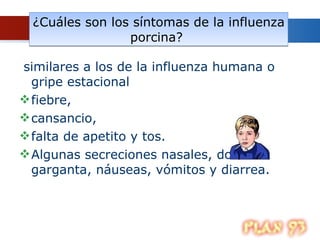 ¿Cuáles son los síntomas de la influenza porcina?  similares a los de la influenza humana o gripe estacional   fiebre,  cansancio,  falta de apetito y tos.  Algunas secreciones nasales, dolor de garganta, náuseas, vómitos y diarrea.  