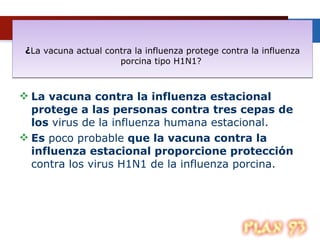 ¿ La vacuna actual contra la influenza protege contra la influenza porcina tipo H1N1?  La vacuna contra la influenza estacional protege a las personas contra tres cepas de los  virus de la influenza humana estacional. Es  poco probable  que la vacuna contra la influenza estacional proporcione protección  contra los virus H1N1 de la influenza porcina.  