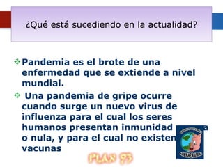 ¿Qué está sucediendo en la actualidad? Pandemia es el brote de una enfermedad que se extiende a nivel mundial. Una pandemia de gripe ocurre cuando surge un nuevo virus de influenza para el cual los seres humanos presentan inmunidad escasa o nula, y para el cual no existen vacunas 