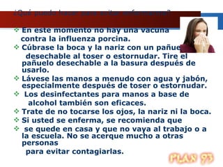 ¿Qué puedo hacer para evitar enfermarme? En este momento no hay una vacuna  contra la influenza porcina.  Cúbrase la boca y la nariz con un pañuelo  desechable al toser o estornudar. Tire el pañuelo desechable a la basura después de usarlo.  Lávese las manos a menudo con agua y jabón, especialmente después de toser o estornudar. Los desinfectantes para manos a base de alcohol también son eficaces.  Trate de no tocarse los ojos, la nariz ni la boca. Si usted se enferma, se recomienda que se quede en casa y que no vaya al trabajo o a la escuela. No se acerque mucho a otras personas para evitar contagiarlas.  