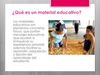 ¿Qué es un material educativo? 
Los materiales 
educativos son 
elementos concretos 
físicos, que portan 
mensajes educativos 
que ayudan a 
enriquecer su 
experiencia sensorial, 
además facilitar su 
desarrollo, adquisición 
y fijación del 
aprendizaje del 
estudiante. 
 