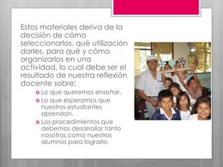 Estos materiales deriva de la 
decisión de cómo 
seleccionarlos, qué utilización 
darles, para qué y cómo 
organizarlos en una 
actividad, lo cual debe ser el 
resultado de nuestra reflexión 
docente sobre: 
 Lo que queremos enseñar. 
 Lo que esperamos que 
nuestros estudiantes 
aprendan. 
 Los procedimientos que 
debemos desarrollar tanto 
nosotros como nuestros 
alumnos para lograrlo. 
 