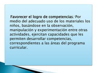 Favorecer el logro de competencias: Por 
medio del adecuado uso de los materiales los 
niños, basándose en la observación, 
manipulación y experimentación entre otras 
actividades, ejercitan capacidades que les 
permiten desarrollar competencias, 
correspondientes a las áreas del programa 
curricular. 
 