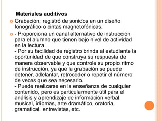 Materiales auditivos 
 Grabación: registró de sonidos en un diseño 
fonográfico o cintas magnetofónicas. 
 - Proporciona un canal alternativo de instrucción 
para el alumno que tienen bajo nivel de actividad 
en la lectura. 
- Por su facilidad de registro brinda al estudiante la 
oportunidad de que construya su respuesta de 
manera observable y que controle su propio ritmo 
de instrucción, ya que la grabación se puede 
detener, adelantar, retroceder o repetir el número 
de veces que sea necesario. 
- Puede realizarse en la enseñanza de cualquier 
contenido, pero es particularmente útil para el 
análisis y aprendizaje de información verbal: 
musical, idiomas, arte dramático, oratoria, 
gramatical, entrevistas, etc. 
 