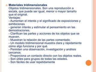  Materiales tridimensionales 
Objetos tridimensionales. Son una reproducción a 
escala, que puede ser igual, menor o mayor tamaño 
que el original. 
Ventajas: 
- Aumentan el interés y el significado de exposiciones y 
exhibiciones 
- generan interés y estimular el pensamiento en las 
demostraciones. 
- Clarifican las partes y acciones de los objetos que se 
mueven. 
- Muestran la relación de las partes comentado. 
- Un modelo tridimensional muestra clara y rápidamente 
cómo algo funciona y por qué. 
- Permiten una observación, investigación y análisis 
cercanos. 
- Proporciona un contacto directo con los objetos reales. 
- Son útiles para grupos de todas las edades. 
- Son fáciles de usar repetidamente 
 