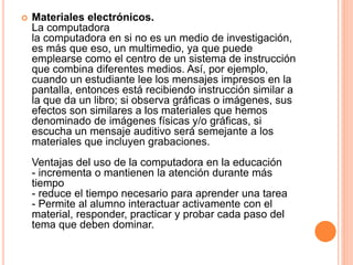  Materiales electrónicos. 
La computadora 
la computadora en si no es un medio de investigación, 
es más que eso, un multimedio, ya que puede 
emplearse como el centro de un sistema de instrucción 
que combina diferentes medios. Así, por ejemplo, 
cuando un estudiante lee los mensajes impresos en la 
pantalla, entonces está recibiendo instrucción similar a 
la que da un libro; si observa gráficas o imágenes, sus 
efectos son similares a los materiales que hemos 
denominado de imágenes físicas y/o gráficas, si 
escucha un mensaje auditivo será semejante a los 
materiales que incluyen grabaciones. 
Ventajas del uso de la computadora en la educación 
- incrementa o mantienen la atención durante más 
tiempo 
- reduce el tiempo necesario para aprender una tarea 
- Permite al alumno interactuar activamente con el 
material, responder, practicar y probar cada paso del 
tema que deben dominar. 
 
