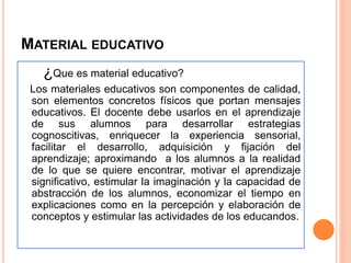 MATERIAL EDUCATIVO 
¿Que es material educativo? 
Los materiales educativos son componentes de calidad, 
son elementos concretos físicos que portan mensajes 
educativos. El docente debe usarlos en el aprendizaje 
de sus alumnos para desarrollar estrategias 
cognoscitivas, enriquecer la experiencia sensorial, 
facilitar el desarrollo, adquisición y fijación del 
aprendizaje; aproximando a los alumnos a la realidad 
de lo que se quiere encontrar, motivar el aprendizaje 
significativo, estimular la imaginación y la capacidad de 
abstracción de los alumnos, economizar el tiempo en 
explicaciones como en la percepción y elaboración de 
conceptos y estimular las actividades de los educandos. 
 