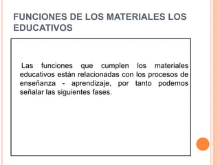 FUNCIONES DE LOS MATERIALES LOS 
EDUCATIVOS 
Las funciones que cumplen los materiales 
educativos están relacionadas con los procesos de 
enseñanza - aprendizaje, por tanto podemos 
señalar las siguientes fases. 
 