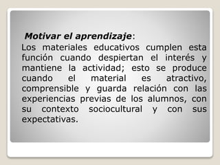 Motivar el aprendizaje: 
Los materiales educativos cumplen esta 
función cuando despiertan el interés y 
mantiene la actividad; esto se produce 
cuando el material es atractivo, 
comprensible y guarda relación con las 
experiencias previas de los alumnos, con 
su contexto sociocultural y con sus 
expectativas. 
 
