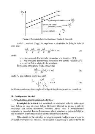 Figura 3. Dependenţa factorului de pierderi funcţie de frecvenţă.

      Astfel, o variantă (Legg) de exprimare a pierderilor în ferite la inducţii
mici este:
                   tgδ m tgδ h tgδ f tgδ r
                     µ′
                        =
                          µ′
                              +
                                µ′
                                    +
                                      µ′
                                           =
                                              1 ˆ
                                             2π
                                                        (
                                                aB + ef + c     )                    (8)

unde:
            a – este constantă de material a pierderilor prin histerezis [T-1];
            e – este constantă de material a pierderilor prin curenţi Foucault [s-1];
            c – este coeficient al pierderilor reziduale.
        În prezenţa întrefierului relaţia (8) devine:
                               tgδ me
                                 µ ′e
                                      =
                                         1 ˆ
                                        2π
                                            (
                                           aB e + ef + c    )                        (9)

unde    ˆ
        Be   este inducţia efectivă de vârf:

                            ˆ          µ 0 Nˆ
                                            I           U 2
                            Be =                    ≈
                                       δ   l          ωAe N                       (10)
                                   Ae    + e 
                                       A µ ′A 
                                       δ     e 

iar U este tensiunea efectivă aplicată înfăşurării realizate pe miezul considerat.


II. Desfăşurarea lucrării
1. Permeabilitatea complexă relativă a feritelor
      Principiul de măsură este următorul: se determină valorile inductanţei
unei bobine cu miez şi a unei bobine fără miez, identică cu prima, la diferite
frecvenţe, din aceste măsurători rezultând partea reală a permeabilităţii
magnetice a miezului. Pentru determinarea părţii imaginare a permeabilităţii se
fac măsurători asupra factorului de calitate al celor două bobine.
      Măsurătorile se fac utilizând un circuit magnetic închis pentru a pune în
evidenţă proprietăţile de material. Se utilizează în acest scop o oală de ferită de
 