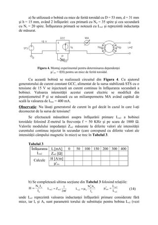 a) Se utilizează o bobină cu miez de ferită toroidal cu D = 53 mm, d = 31 mm
şi h = 15 mm, având 2 înfăşurări: cea primară cu N p = 35 spire şi cea secundară
cu Ns = 20 spire. Înfăşurarea primară se notează cu L m2 şi reprezintă inductanţa
de măsurat.




            Figura 4. Montaj experimental pentru determinarea dependenţei
                      µ’rev = f(H) pentru un miez de ferită toroidal.

       Cu această bobină se realizează circuitul din Figura 4. Cu ajutorul
generatorului de curent constant GCC, alimentat de la sursa stabilizată STS cu o
tensiune de 15 V se injectează un curent continuu în înfăşurarea secundară a
bobinei. Valoarea intensităţii acestui curent electric se modifică din
potenţiometrul P şi se măsoară cu un miliampermetru MA având capătul de
scală la valoarea de Imax = 400 mA.
Observaţie: Nu lăsaţi generatorul de curent în gol decât în cazul în care l-aţi
deconectat de la sursa de tensiune!
       Se efectuează măsurători asupra înfăşurării primare Lm2 a bobinei
toroidale folosind Z-metrul la frecvenţa f = 50 KHz şi pe scara de 1000 Ω.
Valorile modulului impedanţei Zm2 măsurate la diferite valori ale intensităţii
curentului continuu injectat în secundar (care corespund cu diferite valori ale
intensităţii câmpului magnetic în miez) se trec în Tabelul 3.

      Tabelul 3
       Înfăşurarea     Is [mA]          0   50     100 150 200 300 400
           Lm2         Zm2 [Ω]
          Calcule      H [A/m]
                          µ'rev



      b) Se completează ultima secţiune din Tabelul 3 folosind relaţiile:
        N I                        1                    N2Ae              L m2
      H= s s         L m2 ≈ Zm2             L o2 = µo
                                                         p
                                                               µ ′rev =          (14)
         le                       2πf                    le               L o2

unde Lo2 reprezintă valoarea inductanţei înfăşurării primare considerate fără
miez, iar le şi Ae sunt parametrii torului de substituţie pentru bobina L o2 (vezi
 