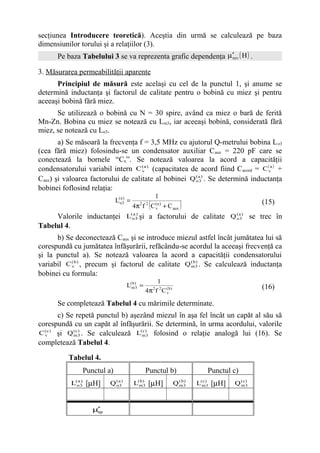 secţiunea Introducere teoretică). Aceştia din urmă se calculează pe baza
dimensiunilor torului şi a relaţiilor (3).
      Pe baza Tabelului 3 se va reprezenta grafic dependenţa µ′rev ( H ) .

3. Măsurarea permeabilităţii aparente
      Principiul de măsură este acelaşi cu cel de la punctul 1, şi anume se
determină inductanţa şi factorul de calitate pentru o bobină cu miez şi pentru
aceeaşi bobină fără miez.
      Se utilizează o bobină cu N = 30 spire, având ca miez o bară de ferită
Mn-Zn. Bobina cu miez se notează cu Lm3, iar aceeaşi bobină, considerată fără
miez, se notează cu Lo3.
       a) Se măsoară la frecvenţa f = 3,5 MHz cu ajutorul Q-metrului bobina L o3
(cea fără miez) folosindu-se un condensator auxiliar C aux = 220 pF care se
conectează la bornele “Cx”. Se notează valoarea la acord a capacităţii
condensatorului variabil intern C ( a ) (capacitatea de acord fiind C acord = C (va ) +
                                    v

Caux) şi valoarea factorului de calitate al bobinei Q ( a3) . Se determină inductanţa
                                                      o

bobinei foflosind relaţia:
                                                        1
                            L(oa3) =
                                                (
                                       4π f C (va ) + C aux
                                          2 2
                                                                )                           (15)
     Valorile inductanţei L(o 3 şi a factorului de calitate Q ( a3) se trec în
                            a)
                                                              o

Tabelul 4.
      b) Se deconectează Caux şi se introduce miezul astfel încât jumătatea lui să
corespundă cu jumătatea înfăşurării, refăcându-se acordul la aceeaşi frecvenţă ca
şi la punctul a). Se notează valoarea la acord a capacităţii condensatorului
variabil C ( b ) , precum şi factorul de calitate Q ( b3 . Se calculează inductanţa
           v                                        m
                                                       )


bobinei cu formula:
                                                1
                                  L(m)3 =
                                    b
                                                                                            (16)
                                            4π f 2 C ( b )
                                                    2
                                                     v

      Se completează Tabelul 4 cu mărimile determinate.
        c) Se repetă punctul b) aşezând miezul în aşa fel încât un capăt al său să
corespundă cu un capăt al înfăşurării. Se determină, în urma acordului, valorile
C ( c ) şi Q ( c3 . Se calculează L(m)3 folosind o relaţie analogă lui (16). Se
  v          m
                )                   c


completează Tabelul 4.

          Tabelul 4.
               Punctul a)                   Punctul b)                   Punctul c)
           L(o 3 [µH]
             a)
                         Q (a )
                           o3          L(m) [µH]
                                         b
                                           3                 Q ( b3
                                                               m
                                                                  )
                                                                      L(m)3 [µH]
                                                                        c
                                                                                   Q ( c3
                                                                                     m
                                                                                        )




                   µ′
                    ap
 