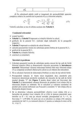 µ′
                   ′
                   ap



     d) Se calculează părţile reală şi imaginară ale permeabilităţii aparente
complexe relative în cazurile de la punctele b) şi c) folosind relaţiile:
                                  L(m,3c)
                                    b
                                                           r1 − ro L(m,3c) 1
                                                                     b
                  µ ′apb,c)
                      (
                              =             µ ′ap( b,c)   = ( a ) = ( b ,c ) − ( a )   (17)
                                  L(oa3)                   ω L o3 Q m3 Q o3
Valorile calculate se trec în ultima secţiune din Tabelul 4.


   Conţinutul referatului
 scopul lucrării;
 Tabelul 1 şi Tabelul 2 împreună cu relaţiile folosite la calcul;
 graficele de la punctul II.1. realizate după indicaţiile de la paragraful
  respectiv;
 Tabelul 3 împreună cu relaţiile de calcul folosite;
 calculul parametrilor torului de substituţie pentru bobina de la punctul II.2.;
 graficul de la punctul II.2.;
 Tabelul 4 şi relaţiile folosite;
 concluzii şi comentarii.

   Întrebări şi probleme
1. Calculaţi parametrii torului de substituţie pentru miezul de tip oală de ferită
   folosind relaţiile (5bis) şi dimensiunile miezului prezentate în Introducere
   teoretică. Determinaţi valoarea inductanţei bobinei fără miez folosind relaţia
   (7) şi comparaţi rezultatul obţinut prin calcul cu cel obţinut din măsurători.
2. Să se calculeze factorul de inductanţă al bobinei cu miez de tip oală de ferită.
3. Presupunând inducţia B foarte mică (neglijând, deci, pierderile prin
                              ˆ
   histerezis) determinaţi pierderile reziduale ale miezului de tip oală de ferită
   trasând dreapta “2” din Figura 3 pentru două valori ale frecvenţei din
   Tabelul 2 şi determinând valoarea factorului de pierderi (vezi relaţia (8)) la
   intersecţia dreptei cu ordonata. Să se calculeze şi valoarea constantei de
   pierderi prin curenţi turbionari sau Foucault ( constanta “e” din relaţia (8)) ca
   fiind panta dreptei trasate.
4. Să se determine valoarea permeabilităţii efective (vezi relaţia (6)) şi a
   factorului de pierderi (vezi relaţiile (9) şi (10)) în ipoteza practicării unui
   întrefier cu δ = 0,1 mm pe miezul toroidal, presupunând că A δ ≈ A e , la
   frecvenţa f = 1,59 KHz. În acest caz să se calculeze cu relaţia (10) valoarea
   curentului de vârf ˆ şi a tensiunii efective U pentru ca inducţia în miez să fie
                      I
    ˆ
   B e ≤ 0,1 T.
 