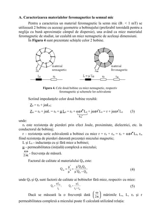 A. Caracterizarea materialelor feromagnetice la semnal mic
Pentru a caracteriza un material feromagnetic la semn mic (B~ < 1 mT) se
utilizează 2 bobine cu aceeaşi geometrie a bobinajului (preferabil toroidală pentru a
neglija cu bună aproximaţie câmpul de dispersie), una având ca miez materialul
feromagnetic de studiat, iar cealaltă un miez nemagnetic de aceleaşi dimensiuni.
În Figura 4 sunt prezentate schiţele celor 2 bobine.
Figura 4. Cele două bobine cu miez nemagnetic, respectiv
feromagnetic şi schemele lor echivalente
Scriind impedanţele celor două bobine rezultă:
Z0 = r0 + jωL0;
Zm = r0 + jωL = r0 + µL0 = r0 + ωµ′′ L0 + jωµ′L0 = r + jωµ′L0 (3)
unde:
r0 este rezistenţa de pierderi prin efect Joule, proximitate, dielectrici, etc. în
conductorul de bobinaj;
r – rezistenţa serie echivalentă a bobinei cu miez r = r0 + rm = r0 + ωµ′′ L0, rm
fiind rezistenţa de pierderi datorată prezenţei miezului magnetic;
L şi L0 - inductanţa cu şi fără miez a bobinei;
µ - permeabilitatea (iniţială) complexă a miezului;
π
ω
2
- frecvenţa de măsură.
Factorul de calitate al materialului Qm este:
b0
b0
m
QQ
QQ
Q
−µ′
µ′
=
µ ′′
µ′
= (4)
unde Q0 şi Qb sunt factorii de calitate ai bobinelor fără miez, respectiv cu miez:
m0
b
0
0
0
rr
L
Q;
r
L
Q
+
ω
=
ω
= (5)
Dacă se măsoară la o frecvenţă dată 





π
ω
2
mărimile Lo, L, r0 şi r
permeabilitatea complexă a miezului poate fi calculată utilizând relaţia:
rm
 