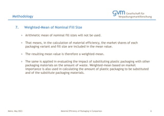 Mainz, May 2023 Material Efficiency of Packaging in Comparison
7. Weighted-Mean of Nominal Fill Size
> Arithmetic mean of nominal fill sizes will not be used.
> That means, in the calculation of material efficiency, the market shares of each
packaging variant and fill size are included in the mean value.
> The resulting mean value is therefore a weighted-mean.
> The same is applied in evaluating the impact of substituting plastic packaging with other
packaging materials on the amount of waste. Weighted-mean based on market
importance is also used in calculating the amount of plastic packaging to be substituted
and of the substitute packaging materials.
Methodology
6
 