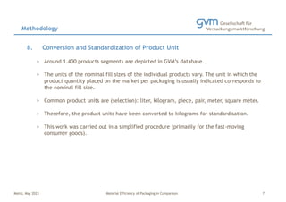 Mainz, May 2023 Material Efficiency of Packaging in Comparison
8. Conversion and Standardization of Product Unit
> Around 1.400 products segments are depicted in GVM’s database.
> The units of the nominal fill sizes of the individual products vary. The unit in which the
product quantity placed on the market per packaging is usually indicated corresponds to
the nominal fill size.
> Common product units are (selection): liter, kilogram, piece, pair, meter, square meter.
> Therefore, the product units have been converted to kilograms for standardisation.
> This work was carried out in a simplified procedure (primarily for the fast-moving
consumer goods).
Methodology
7
 