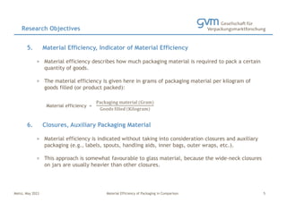 Mainz, May 2023 Material Efficiency of Packaging in Comparison
5. Material Efficiency, Indicator of Material Efficiency
> Material efficiency describes how much packaging material is required to pack a certain
quantity of goods.
> The material efficiency is given here in grams of packaging material per kilogram of
goods filled (or product packed):
Material efficiency =
Packaging material (Gram)
Goods filled (Kilogram)
6. Closures, Auxiliary Packaging Material
> Material efficiency is indicated without taking into consideration closures and auxiliary
packaging (e.g., labels, spouts, handling aids, inner bags, outer wraps, etc.).
> This approach is somewhat favourable to glass material, because the wide-neck closures
on jars are usually heavier than other closures.
Research Objectives
5
 