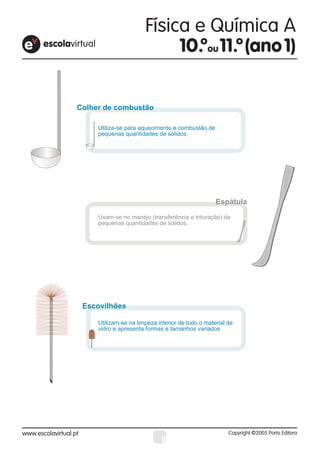 Colher de combustão

     Utiliza-se para aquecimento e combustão de
     pequenas quantidades de sólidos.




                                                   Espátula
     Usam-se no manejo (transferência e trituração) de
     pequenas quantidades de sólidos.




 Escovilhões
 Escovilhões

     Utilizam-se na limpeza interior de todo o material de
     vidro e apresenta formas e tamanhos variados




                             9
 
