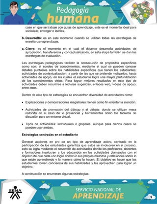 9
caso en que se trabaje con guías de aprendizaje, este es el momento ideal para
socializar, entregar o leerlas.
b. Desarrollo: es en este momento cuando se utilizan todas las estrategias de
enseñanza–aprendizaje.
c. Cierre: es el momento en el cual el docente desarrolla actividades de
apropiación, transferencia y conceptualización, en esta etapa también se dan las
estrategias de evaluación.
Las estrategias pedagógicas facilitan la consecución de propósitos específicos
como son: el sondeo de conocimientos, mediante el cual se pueden conocer
detalles puntuales sobre las habilidades específicas que tienen los estudiantes;
actividades de contextualización, a partir de las que se pretende motivarlos; hasta
actividades de apoyo, en las cuales el estudiante logra una mayor profundización
de los conocimientos vistos. Para lograr mejores resultados en este tipo de
actividades deben recurrirse a lecturas sugeridas, enlaces web, videos de apoyo,
entre otros.
Dentro de este tipo de estrategias se encuentran diversidad de actividades como:
 Explicaciones y demostraciones magistrales: tienen como fin orientar la atención.
 Actividades de promoción del diálogo y el debate: donde se utilizan mesa
redonda en el caso de lo presencial y herramientas como los tableros de
discusión para un entorno virtual.
 Tipos de actividades: individuales o grupales, aunque para ciertos casos se
pueden usar ambas.
Estrategias centradas en el estudiante
Generar acciones en pro de un tipo de aprendizaje activo, centrado en la
participación de los estudiantes garantiza que estos se involucren en el proceso,
esto se logra mediante el desarrollo de actividades donde los profesores, docentes
y formadores involucren a los educandos en las actividades planteadas con el
objetivo de que cada uno logre construir sus propios métodos y reflexiones sobre lo
que están aprendiendo y la manera cómo lo hacen. El objetivo es hacer que los
estudiantes tomen conciencia de sus habilidades y las aprovechen para lograr un
objetivo.
A continuación se enumeran algunas estrategias:
 