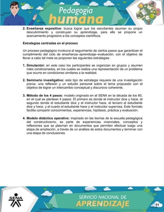 11
2. Enseñanza expositiva: busca lograr que los estudiantes asuman su propio
descubrimiento y construyan su aprendizaje, para ello se propone un
acercamiento progresivo a los conceptos científicos.
Estrategias centradas en el proceso
Un proceso pedagógico involucra el seguimiento de ciertos pasos que garanticen el
cumplimiento del ciclo de enseñanza–aprendizaje–evaluación, con el objetivo de
llevar a cabo tal meta se proponen las siguientes estrategias:
1. Simulación: en este caso los participantes se organizan en grupos y asumen
roles condicionados, en los cuales se realiza una representación de un problema
que ocurre en condiciones similares a la realidad.
2. Seminario investigativo: este tipo de estrategia requiere de una investigación
previa, una reflexión y un estudio personal sobre el tema propuesto con el
objetivo de lograr un intercambio conceptual y discursivo coherente.
3. Método de los 4 pasos: modelo originado en el SENA en la década de los 60,
en el cual se plantean 4 pasos. El primero es donde el instructor dice y hace, el
segundo donde el estudiante dice y el instructor hace, el tercero el estudiante
dice y hace, y el cuarto el estudiante hace y el instructor supervisa. Este formato
facilita compartir conocimientos, experiencias, hipótesis, práctica y evaluación.
4. Modelo didáctico operativo: inspirado en las teorías de la escuela pedagógica
del constructivismo, se parte de experiencias vivenciales, conceptos y
reflexiones que se plasman en documentos que permiten efectuar luego una
etapa de ampliación, a través de un análisis de estos documentos y terminar con
una etapa de conclusiones.
 