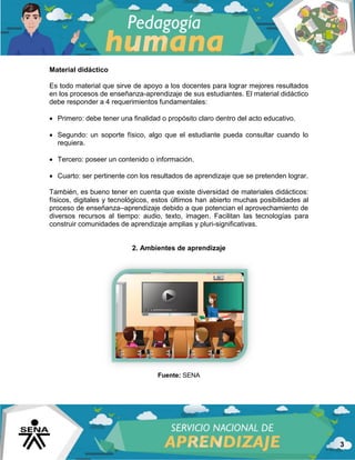 3
Material didáctico
Es todo material que sirve de apoyo a los docentes para lograr mejores resultados
en los procesos de enseñanza-aprendizaje de sus estudiantes. El material didáctico
debe responder a 4 requerimientos fundamentales:
 Primero: debe tener una finalidad o propósito claro dentro del acto educativo.
 Segundo: un soporte físico, algo que el estudiante pueda consultar cuando lo
requiera.
 Tercero: poseer un contenido o información.
 Cuarto: ser pertinente con los resultados de aprendizaje que se pretenden lograr.
También, es bueno tener en cuenta que existe diversidad de materiales didácticos:
físicos, digitales y tecnológicos, estos últimos han abierto muchas posibilidades al
proceso de enseñanza–aprendizaje debido a que potencian el aprovechamiento de
diversos recursos al tiempo: audio, texto, imagen. Facilitan las tecnologías para
construir comunidades de aprendizaje amplias y pluri-significativas.
2. Ambientes de aprendizaje
Fuente: SENA
 