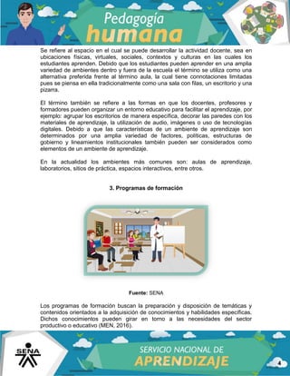 4
Se refiere al espacio en el cual se puede desarrollar la actividad docente, sea en
ubicaciones físicas, virtuales, sociales, contextos y culturas en las cuales los
estudiantes aprenden. Debido que los estudiantes pueden aprender en una amplia
variedad de ambientes dentro y fuera de la escuela el término se utiliza como una
alternativa preferida frente al término aula, la cual tiene connotaciones limitadas
pues se piensa en ella tradicionalmente como una sala con filas, un escritorio y una
pizarra.
El término también se refiere a las formas en que los docentes, profesores y
formadores pueden organizar un entorno educativo para facilitar el aprendizaje, por
ejemplo: agrupar los escritorios de manera específica, decorar las paredes con los
materiales de aprendizaje, la utilización de audio, imágenes o uso de tecnologías
digitales. Debido a que las características de un ambiente de aprendizaje son
determinados por una amplia variedad de factores, políticas, estructuras de
gobierno y lineamientos institucionales también pueden ser considerados como
elementos de un ambiente de aprendizaje.
En la actualidad los ambientes más comunes son: aulas de aprendizaje,
laboratorios, sitios de práctica, espacios interactivos, entre otros.
3. Programas de formación
Fuente: SENA
Los programas de formación buscan la preparación y disposición de temáticas y
contenidos orientados a la adquisición de conocimientos y habilidades específicas.
Dichos conocimientos pueden girar en torno a las necesidades del sector
productivo o educativo (MEN, 2016).
 