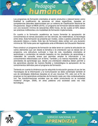 5
Los programas de formación orientados al sector productivo o laboral tienen como
finalidad la cualificación de personas en áreas específicas, basadas en
competencias laborales determinadas por un sistema de Clasificación Nacional de
Ocupaciones. Según el MEN (2016), un programa de formación laboral debe contar
con una duración mínima de seiscientas (600) horas, de las cuales el 50% deben
ser prácticas indiferentes a la modalidad de formación implementada.
En cuanto a la formación académica se busca fomentar la apropiación de
conocimientos en temas asociados con las ciencias, las matemáticas, la tecnología
entre otras. Esta formación se presenta por niveles, ciclos o grados presentes en la
educación básica y media. Este tipo de formación debe contar con una duración
mínima de 160 horas para ser registrados ante el Ministerio de Educación Nacional.
Para construir un programa de formación se debe tener en cuenta la articulación de
varios elementos que van desde la temática o la orientación que se desea dar al
programa, una estructura curricular o hoja de ruta, resultados orientados al
aprendizaje y contenidos de estudio basados en los resultados de aprendizaje y
materiales de consulta anexa que permitan ampliar la información y los
conocimientos relacionados con el tema. También y no menos importante, son las
actividades de aprendizaje que, desde una orientación didáctica deben permitir a
los aprendices abordar de manera flexible y metodológica la apropiación de los
conocimientos definidos para el programa de formación.
Teniendo en cuenta la dinámica que ha adquirido la educación gracias al uso de las
Tecnologías de la Información y la Comunicación se debe contemplar también el
uso de estrategias didácticas basadas en el uso recursos TIC, esto con el fin de
propiciar en los aprendices ambientes de formación cada vez más contextualizados
con “las transformaciones sociales que se están produciendo en la sociedad
moderna” (Krüger, 2006), en otras palabras una sociedad cada vez más
tecnológica.
 