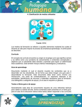 6
4. Clasificación de medios utilizados
Fuente: SENA
Los medios de formación se refieren a aquellos elementos mediante los cuales el
docente se vale para mejorar el proceso de enseñanza-aprendizaje. A continuación
se describen:
Currículo
El concepto de currículo encuentra su origen en el griego curro que significa carrera
y se define como una sumatoria de conocimientos o contenidos conceptuales y
objetivos que un estudiante debe estudiar y aprender para lograr un determinado
título académico. Este también incluye criterios metodológicos y evaluativos.
Guía de aprendizaje
Documento mediante el cual el docente muestra los contenidos que va a
desarrollar con los estudiantes, de tal forma que éstos tengan una guía para ir
desarrollando la formación. Este documento debe tener como mínimo una
introducción, una parte de contextualización, un segmento dedicado a las
actividades, identificación de recursos y materiales necesarios para la formación,
una bibliografía o webgrafía de apoyo y si el caso lo requiere un glosario.
Textos o libros guía o de apoyo
Generalmente cada área de conocimiento requiere de unos referentes teóricos
para validar su estado del arte, dichos contenidos están presentes en un texto guía,
para el caso de la educación básica estos textos deben responder a los currículos
 
