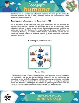 7
diseñados por el Ministerio de Educación Nacional; mientras que los textos de
consulta, incluidas las de la web, permiten ampliar los conocimientos sobre
aquellos que se han recibido.
Tecnologías de la Información y la Comunicación (TIC)
En la actualidad es un tema que toma gran importancia en los procesos de
enseñanza–aprendizaje. Uno de los principales, es el uso y masificación de la
educación online a través de la aparición de plataformas educativas, mediante las
cuales se ofrece y brinda formación virtual. Algunas de estas plataformas son:
BlackBoard, Moodle y el sistema MOOC (Masive Open Online Course) en los
cuales se ofrecen cursos en diversos idiomas y están enfocados a múltiples
intereses temáticos.
5. Estrategias para la formación
Fuente: SENA
Una vez definidos los modelos pedagógicos se hace necesario formular una serie
de estrategias, que dadas las condiciones educativas de los estudiantes, lo
estipulado en los currículos, el uso de modelos, recursos y ambientes, permitirán
conocer las estrategias que se deben plantear basados en la pregunta: ¿cuáles
serán los métodos y estrategias de enseñanza-aprendizaje-evaluación que se
utilizarán a fin de que los estudiantes se apropien de los conocimientos?
 