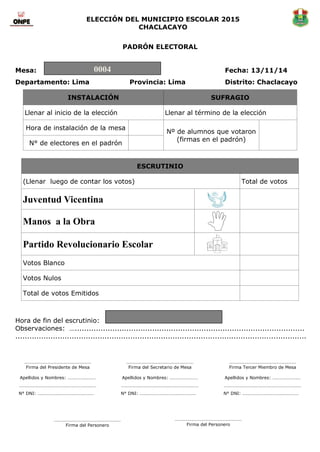 ELECCIÓN DEL MUNICIPIO ESCOLAR 2015 
CHACLACAYO 
PADRÓN ELECTORAL 
Mesa: Fecha: 13/11/14 
Departamento: Lima Provincia: Lima Distrito: Chaclacayo INSTALACIÓN SUFRAGIO 
Llenar al inicio de la elección 
Llenar al término de la elección 
Hora de instalación de la mesa 
Nº de alumnos que votaron 
(firmas en el padrón) 
N° de electores en el padrón 
ESCRUTINIO 
(Llenar luego de contar los votos) 
Total de votos 
Juventud Vicentina 
Manos a la Obra 
Partido Revolucionario Escolar 
Votos Blanco 
Votos Nulos 
Total de votos Emitidos 
Hora de fin del escrutinio: 
Observaciones: ….................................................................................................. ............................................................................................................................ 
0004 
………………………………………………… 
Firma del Presidente de Mesa 
Apellidos y Nombres: …………………… 
………………………………………………………… 
N° DNI: ………………………………………… 
………………………………………………… 
Firma del Secretario de Mesa 
Apellidos y Nombres: …………………… 
………………………………………………………… 
N° DNI: ………………………………………… 
………………………………………………… 
Firma Tercer Miembro de Mesa 
Apellidos y Nombres: …………………… 
………………………………………………………… 
N° DNI: ………………………………………… 
………………………………………………… 
Firma del Personero 
………………………………………………… 
Firma del Personero 
 