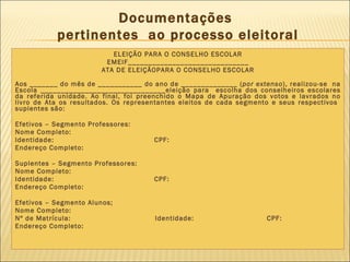 Documentações  pertinentes  ao processo eleitoral ELEIÇÃO PARA O CONSELHO ESCOLAR EMEIF______________________________ ATA DE ELEIÇÃOPARA O CONSELHO ESCOLAR Aos _______ do mês de ___________ do ano de ______________ ( por extenso ), realizou-se  na Escola _______________________________eleição para  escolha dos conselheiros escolares da referida unidade. Ao final, foi preenchido o Mapa de Apuração dos votos e lavrados no livro de Ata os resultados. Os representantes eleitos de cada segmento e seus respectivos  suplentes são: Efetivos – Segmento Professores:  Nome Completo: Identidade:  CPF: Endereço Completo: Suplentes – Segmento Professores: Nome Completo: Identidade:  CPF: Endereço Completo: Efetivos – Segmento Alunos; Nome Completo: Nº de Matrícula:  Identidade:  CPF: Endereço Completo: 