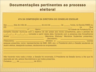 Documentações pertinentes ao processo eleitoral ATA DA COMPOSIÇÃO DA DIRETORIA DO CONSELHO ESCOLAR Aos ______ dias do mês de ______________ do ano de _________ , às ______ horas, na Escola/CMES ou CEI _________________________________________________________, na Rua ______________________ , nº ____ , Bairro __________________________, na cidade de Fortaleza/CE, o Conselho Escolar reuniu-se com o objetivo de dar posse aos novos conselheiros, para o período de ___/___/___ a ___/___/___ contados a partir desta data. Contando com a presença dos Conselheiros atuais _________________________________ (Membros Efetivos/ Membros Suplentes presentes), ________________________________________ (Secretário), ________________________________ (Tesoureiro), ____________________________ (Diretor) e ____________________________ (outras pessoas presentes, como: representantes da SME, SER, etc.) o Presidente abriu a Sessão saudando os recém eleitos, desejando sucesso, declarando-os empossados: __________________________________________________________________________________________________________________________________________________________________________________________________________________________________________ Não havendo mais nada a tratar, a Sessão foi encerrada. O Presidente da Sessão lavrou a Ata que foi assinada por ele, pelo(a) Secretário(a) e por todos presentes. Fortaleza, ____ de ______________ de 2011. 