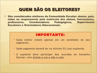 QUEM SÃO OS ELEITORES? São considerados eleitores da Comunidade Escolar: alunos, pais, mães ou responsáveis pela matrícula dos alunos, funcionários, professores, Coordenadores Pedagógicos, Supervisores Escolares e Orientadores Educacionais. IMPORTANTE: Cada eleitor votará apenas em um candidato do seu segmento; Cada segmento deverá ter no mínimo 01 (um) suplente; O suplente deve participar das reuniões do Conselho Escolar, com  direito a voz e não a voto . 