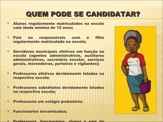 QUEM PODE SE CANDIDATAR? Alunos regularmente matriculados na escola com idade mínima de 12 anos; Pais ou responsáveis com o filho regularmente matriculado na escola; Servidores municipais efetivos em função na escola (agentes administrativos, auxiliares administrativos, secretária escolar, serviços gerais, merendeiras, porteiros e vigilantes); Professores efetivos devidamente lotados na respectiva escola; Professores substitutos devidamente lotados na respectiva escola; Professores em estágio probatório; Funcionários terceirizados; Professores, funcionários, alunos e pais de alunos das unidades anexas às escolas patrimoniais. 