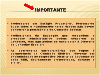 IMPORTANTE   Professores em Estágio Probatório, Professores Substitutos e Funcionários terceirizados  não  devem concorrer à presidência do Conselho Escolar.  Profissionais da Educação que respondem a processo administrativo podem concorrer ao Conselho, mas  não  podem se candidatar à Diretoria do Conselho Escolar; As ocorrências extraordinárias que fogem à competência da Comissão Eleitoral deverão ser encaminhadas ao respectivo Distrito de Educação de cada SER, devidamente protocoladas, durante o pleito. 
