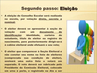 Segundo passo:  Eleição A eleição do Conselho Escolar será realizada na escola, por votação  direta, secreta e nominal ;  O eleitor deverá se apresentar à seção de votação com um  documento de identificação : identidade, carteira de estudante, título de eleitor ou registro de nascimento, para posteriormente dirigir-se-á à cabine eleitoral onde efetuará o seu voto; O eleitor que comparecer à Seção Eleitoral e não constar seu nome na lista de eleitores (comprovada sua condição de eleitor), assinará uma outra lista e votará em separado. O voto deverá ser rubricado pelo Presidente da Comissão Eleitoral, colocado em urna à parte, e registrado na Ata a ser lavrada ao encerrar a eleição. 