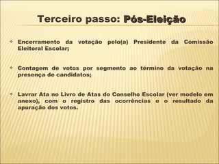 Terceiro passo:  Pós-Eleição Encerramento da votação pelo(a) Presidente da Comissão Eleitoral Escolar; Contagem de votos por segmento ao término da votação na presença de candidatos; Lavrar Ata no Livro de Atas do Conselho Escolar (ver modelo em anexo), com o registro das ocorrências e o resultado da apuração dos votos. 