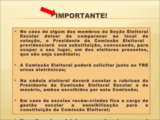 IMPORTANTE! No caso de algum dos membros da Seção Eleitoral Escolar deixar de comparecer ao local da votação, o Presidente da Comissão Eleitoral  providenciará  sua substituição, convocando, para ocupar o seu lugar, um dos eleitores presentes, que não seja candidato; A Comissão Eleitoral poderá solicitar junto ao TRE urnas eletrônicas; Na cédula eleitoral deverá constar a rubricas do Presidente da Comissão Eleitoral Escolar e do mesário, ambos escolhidos por esta Comissão; Em caso de escolas recém-criadas fica a cargo da gestão escolar a sensibilização para a constituição da Comissão Eleitoral; No dia da eleição a aula transcorrerá normalmente. 