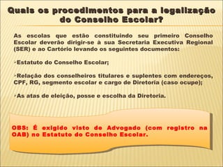 Quais os procedimentos para a legalização do Conselho Escolar? As escolas que estão constituindo seu primeiro Conselho Escolar deverão dirigir-se à sua Secretaria Executiva Regional (SER) e ao Cartório levando os seguintes documentos: Estatuto do Conselho Escolar; Relação dos conselheiros titulares e suplentes com endereços, CPF, RG, segmento escolar e cargo de Diretoria (caso ocupe); As atas de eleição, posse e escolha da Diretoria. OBS: É exigido visto de Advogado (com registro na OAB) no Estatuto do Conselho Escolar. 