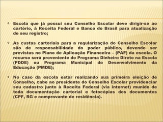 Escola que já possui seu Conselho Escolar deve dirigir-se ao cartório, à Receita Federal e Banco do Brasil para atualização de seu registro; As custas cartoriais para a regularização do Conselho Escolar são de responsabilidade do poder público, devendo ser previstas no Plano de Aplicação Financeira – (PAF) da escola. O recurso será proveniente do Programa Dinheiro Direto na Escola (PDDE) ou Programa Municipal do Desenvolvimento da Educação (PMDE); No caso da escola estar realizando sua primeira eleição de Conselho, cabe ao presidente do Conselho Escolar providenciar seu cadastro junto à Receita Federal (via internet) munido de toda documentação cartorial e fotocópias dos documentos (CPF, RG e comprovante de residência). 