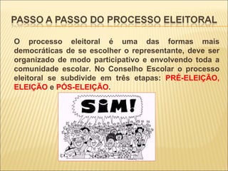 O processo eleitoral é uma das formas mais democráticas de se escolher o representante, deve ser organizado de modo participativo e envolvendo toda a comunidade escolar. No Conselho Escolar o processo eleitoral se subdivide em três etapas:  PRÉ-ELEIÇÃO, ELEIÇÃO  e  PÓS-ELEIÇÃO . 