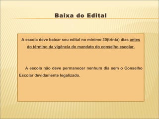 Baixa do Edital A escola deve baixar seu edital no mínimo 30(trinta) dias  antes do término da vigência do mandato do conselho escolar. A escola não deve permanecer nenhum dia sem o Conselho Escolar devidamente legalizado. 