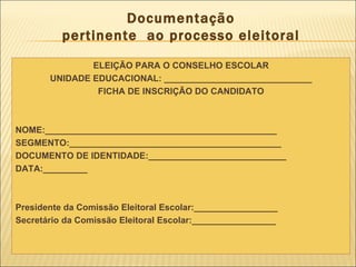 Documentação pertinente  ao processo eleitoral ELEIÇÃO PARA O CONSELHO ESCOLAR UNIDADE EDUCACIONAL: ______________________________ FICHA DE INSCRIÇÃO DO CANDIDATO NOME:_______________________________________________ SEGMENTO:___________________________________________ DOCUMENTO DE IDENTIDADE:____________________________ DATA:_________ Presidente da Comissão Eleitoral Escolar:_________________ Secretário da Comissão Eleitoral Escolar:_________________ 
