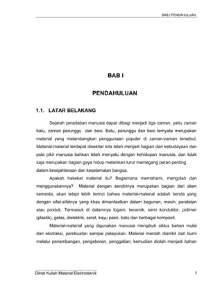 BAB I PENDAHULUAN
BAB I
PENDAHULUAN
1.1. LATAR BELAKANG
Sejarah peradaban manusia dapat dibagi menjadi tiga zaman, yaitu zaman
batu, zaman perunggu dan besi. Batu, perunggu dan besi ternyata merupakan
material yang melambangkan penggunaan populer di zaman-zaman tersebut.
Material-material terdapat disekitar kita telah menjadi bagian dari kebudayaan dan
pola pikir manusia bahkan telah menyatu dengan kehidupan manusia, dan tidak
saja merupakan bagian gaya hidup melainkan turut memegang peran penting
dalam kesejahteraan dan keselamatan bangsa.
Apakah hakekat material itu? Bagaimana memahami, mengolah dan
menggunakannya? Material dengan sendirinya merupakan bagian dari alam
semesta, akan tetapi lebih terinci bahwa material-material adalah benda yang
dengan sifat-sifatnya yang khas dimanfaatkan dalam bagunan, mesin, peralatan
atau produk. Termasuk di dalamnya logam, keramik, semi konduktor, polimer
(plastik), gelas, dielektrik, serat, kayu pasir, batu dan berbagai komposit.
Material-material yang digunakan manusia mengikuti siklus bahan mulai
dari ekstraksi, pembuatan sampai pelapukan. Material mentah diambil dari bumi
melalui penambangan, pengeboran, penggalian; kemudian diolah menjadi bahan
Diktat Kuliah Material Elektroteknik 1
 